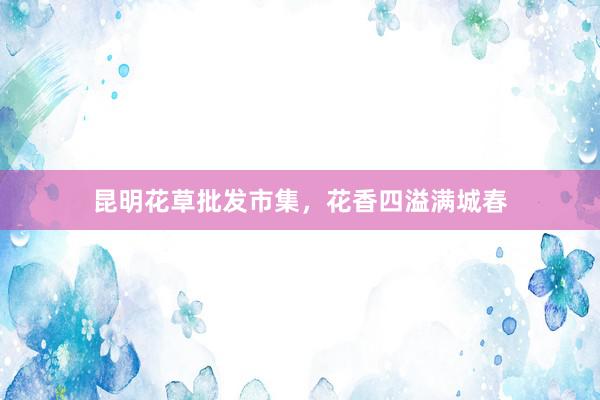 昆明花草批发市集，花香四溢满城春