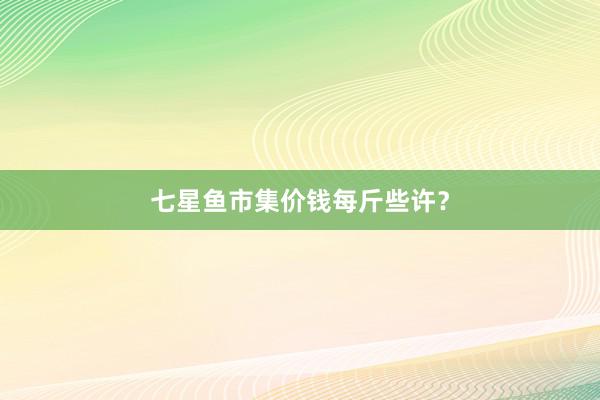 七星鱼市集价钱每斤些许？
